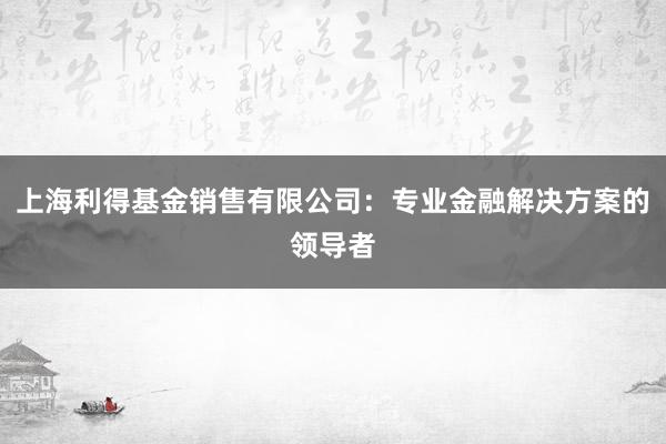 上海利得基金销售有限公司：专业金融解决方案的领导者