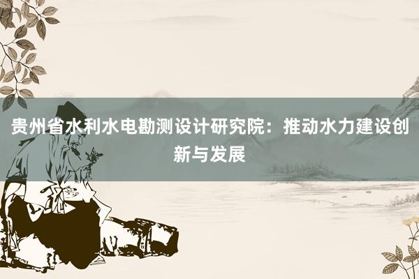 贵州省水利水电勘测设计研究院：推动水力建设创新与发展