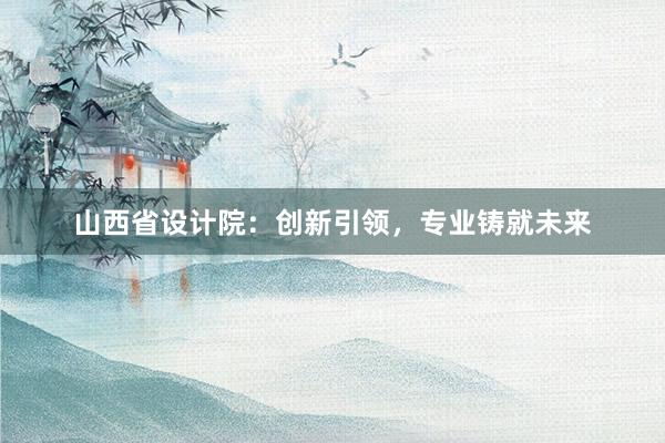 山西省设计院：创新引领，专业铸就未来